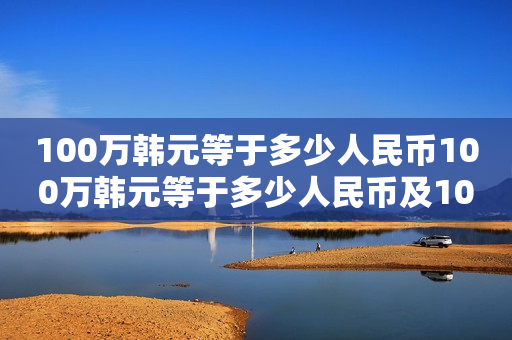 100万韩元等于多少人民币100万韩元等于多少人民币及100万韩元等于多少人民币2023