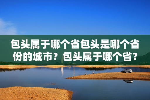 包头属于哪个省包头是哪个省份的城市？包头属于哪个省？