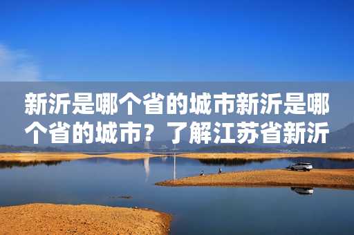 新沂是哪个省的城市新沂是哪个省的城市？了解江苏省新沂市的地理位置及城市地图