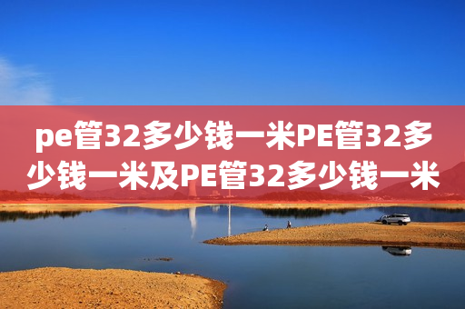 pe管32多少钱一米PE管32多少钱一米及PE管32多少钱一米给水管详解