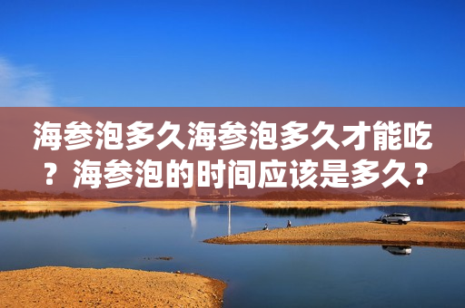 海参泡多久海参泡多久才能吃？海参泡的时间应该是多久？