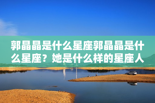 郭晶晶是什么星座郭晶晶是什么星座？她是什么样的星座人？