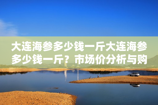 大连海参多少钱一斤大连海参多少钱一斤？市场价分析与购买建议