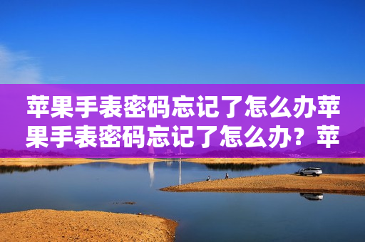 苹果手表密码忘记了怎么办苹果手表密码忘记了怎么办？苹果手表密码忘记了怎么办才能解开？