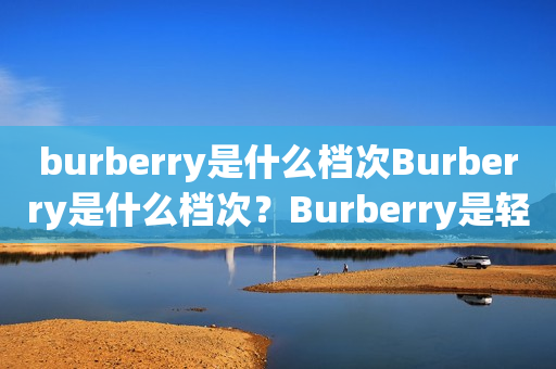 burberry是什么档次Burberry是什么档次？Burberry是轻奢还是高奢？详细解析