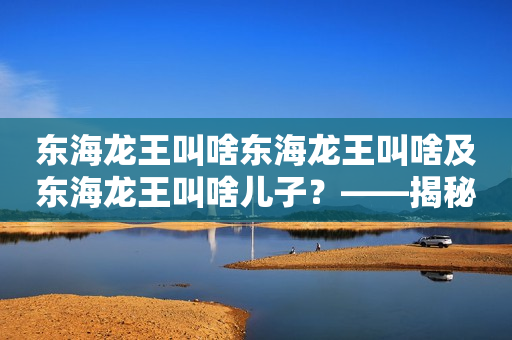 东海龙王叫啥东海龙王叫啥及东海龙王叫啥儿子？——揭秘东海龙宫神话传说