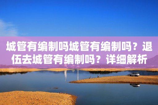 城管有编制吗城管有编制吗？退伍去城管有编制吗？详细解析