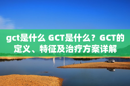 gct是什么 GCT是什么？GCT的定义、特征及治疗方案详解