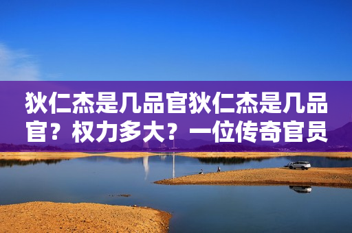 狄仁杰是几品官狄仁杰是几品官？权力多大？一位传奇官员的官衔与权力解析