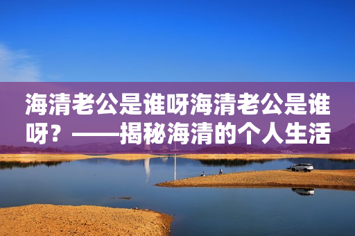 海清老公是谁呀海清老公是谁呀？——揭秘海清的个人生活及其老公的身份