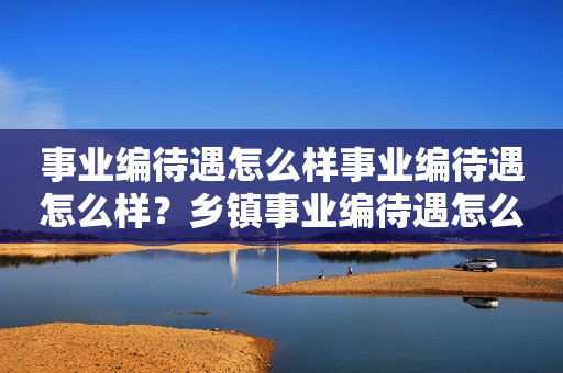 事业编待遇怎么样事业编待遇怎么样？乡镇事业编待遇怎么样？详细解析