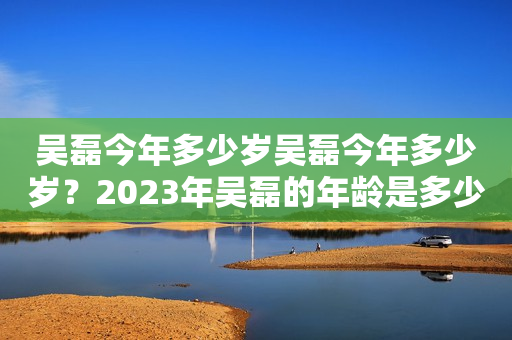 吴磊今年多少岁吴磊今年多少岁？2023年吴磊的年龄是多少？