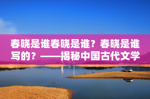 春晓是谁春晓是谁？春晓是谁写的？——揭秘中国古代文学名篇《春晓》的作者身份