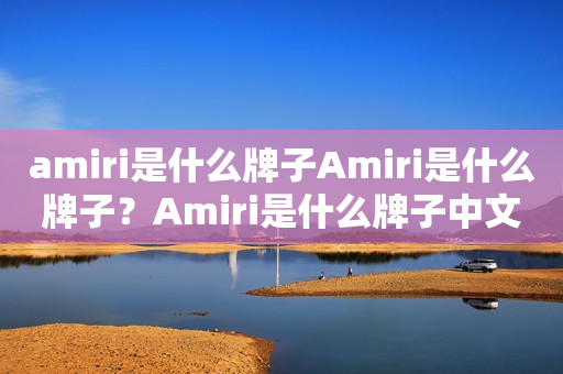 amiri是什么牌子Amiri是什么牌子？Amiri是什么牌子中文？全方位了解Amiri品牌