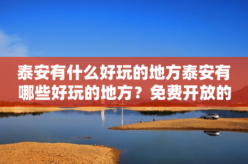 泰安有什么好玩的地方泰安有哪些好玩的地方？免费开放的景点推荐