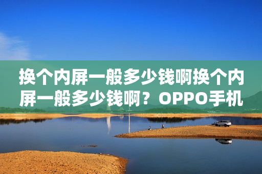 换个内屏一般多少钱啊换个内屏一般多少钱啊？OPPO手机内屏维修价格分析