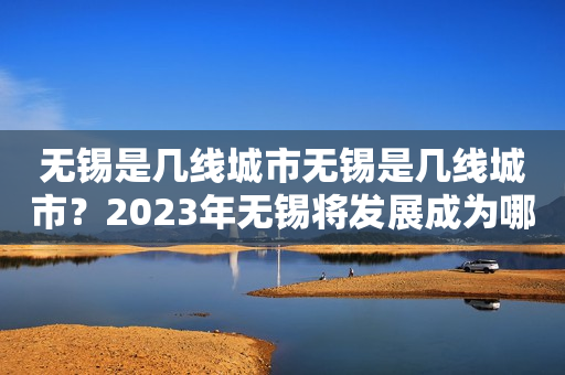 无锡是几线城市无锡是几线城市？2023年无锡将发展成为哪一线城市？