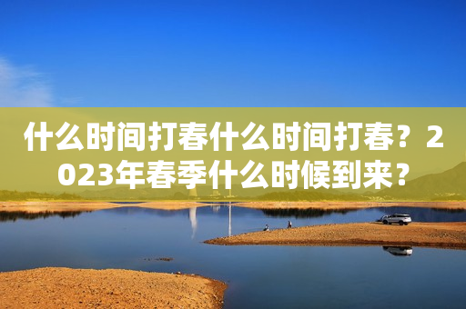 什么时间打春什么时间打春？2023年春季什么时候到来？