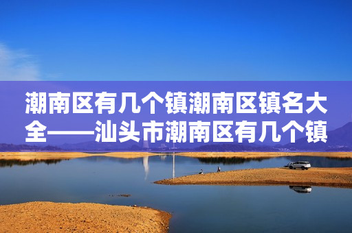 潮南区有几个镇潮南区镇名大全——汕头市潮南区有几个镇？