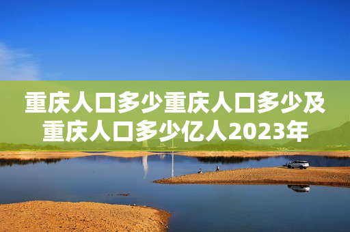 重庆人口多少重庆人口多少及重庆人口多少亿人2023年