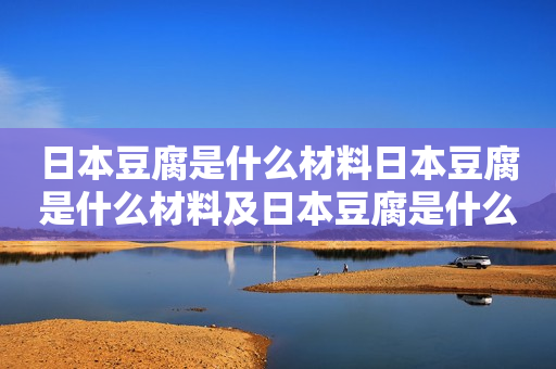 日本豆腐是什么材料日本豆腐是什么材料及日本豆腐是什么材料做成的