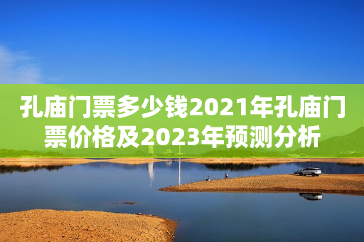 孔庙门票多少钱2021年孔庙门票价格及2023年预测分析