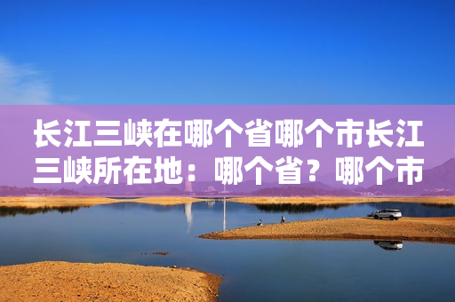 长江三峡在哪个省哪个市长江三峡所在地：哪个省？哪个市？哪个地方？