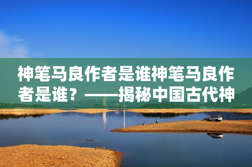 神笔马良作者是谁神笔马良作者是谁？——揭秘中国古代神笔马良的创作者