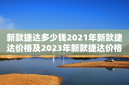 新款捷达多少钱2021年新款捷达价格及2023年新款捷达价格预测