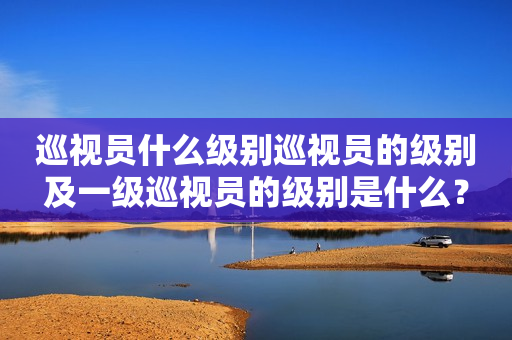 巡视员什么级别巡视员的级别及一级巡视员的级别是什么？