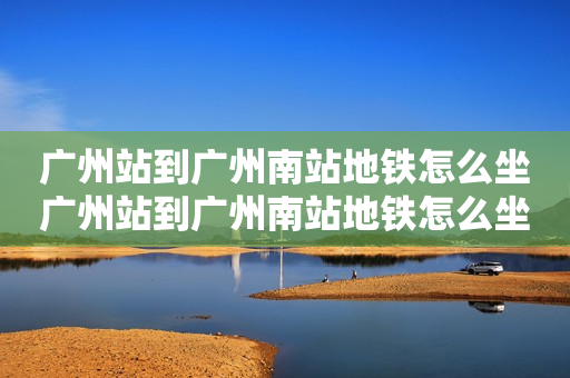 广州站到广州南站地铁怎么坐广州站到广州南站地铁怎么坐及广州站到广州南站地铁怎么坐多久