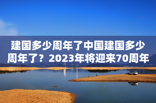 建国多少周年了中国建国多少周年了？2023年将迎来70周年华诞