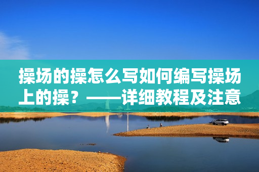 操场的操怎么写如何编写操场上的操？——详细教程及注意事项