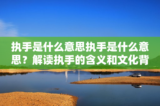 执手是什么意思执手是什么意思？解读执手的含义和文化背景