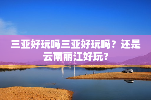 三亚好玩吗三亚好玩吗？还是云南丽江好玩？