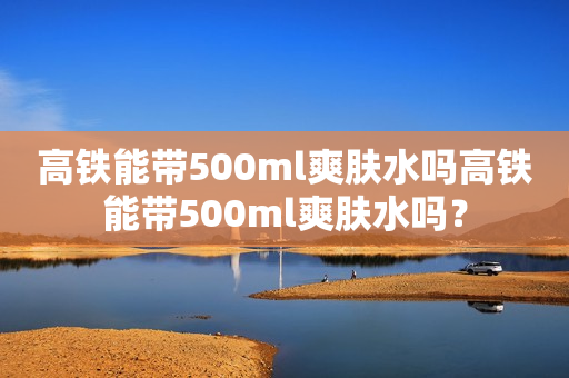 高铁能带500ml爽肤水吗高铁能带500ml爽肤水吗？