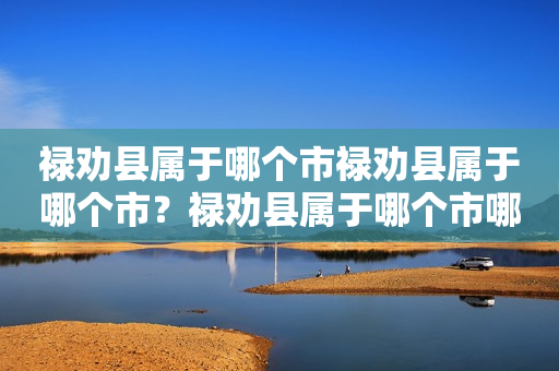 禄劝县属于哪个市禄劝县属于哪个市？禄劝县属于哪个市哪个区？详细解答