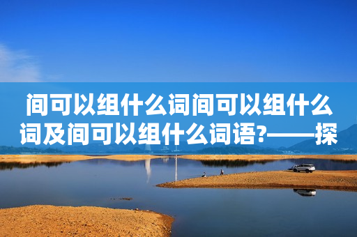 间可以组什么词间可以组什么词及间可以组什么词语?——探究汉语中间字的多种用法