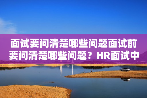 面试要问清楚哪些问题面试前要问清楚哪些问题？HR面试中需要了解哪些信息？