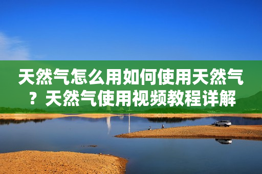 天然气怎么用如何使用天然气？天然气使用视频教程详解