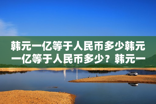 韩元一亿等于人民币多少韩元一亿等于人民币多少？韩元一万等于人民币多少？详细汇率解析