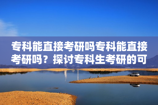 专科能直接考研吗专科能直接考研吗？探讨专科生考研的可能性和途径