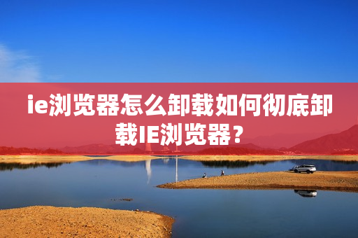 ie浏览器怎么卸载如何彻底卸载IE浏览器？