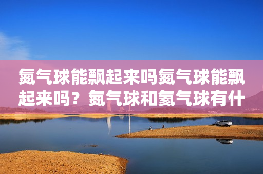 氮气球能飘起来吗氮气球能飘起来吗？氮气球和氦气球有什么不一样？