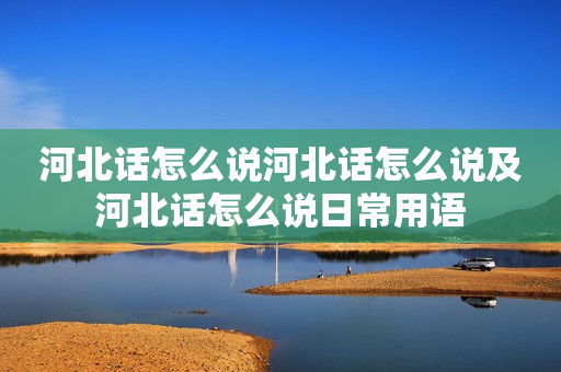 河北话怎么说河北话怎么说及河北话怎么说日常用语