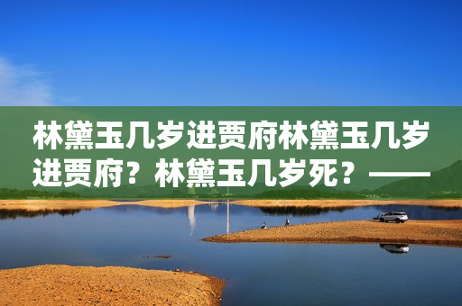 林黛玉几岁进贾府林黛玉几岁进贾府？林黛玉几岁死？——探究红楼梦中林黛玉的生死年龄