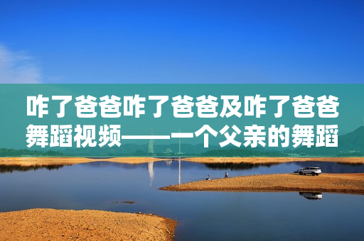 咋了爸爸咋了爸爸及咋了爸爸舞蹈视频——一个父亲的舞蹈梦想