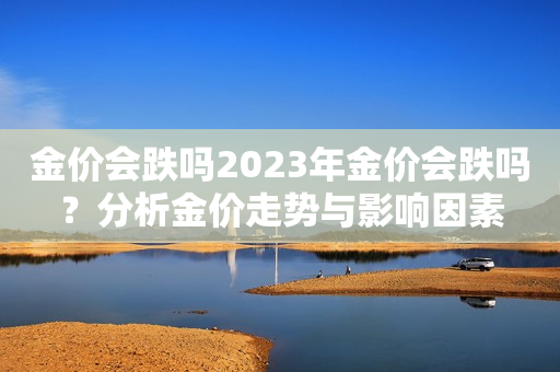 金价会跌吗2023年金价会跌吗？分析金价走势与影响因素