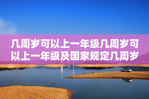 几周岁可以上一年级几周岁可以上一年级及国家规定几周岁可以上一年级