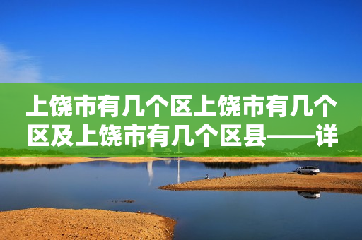 上饶市有几个区上饶市有几个区及上饶市有几个区县——详细介绍上饶市的行政区划